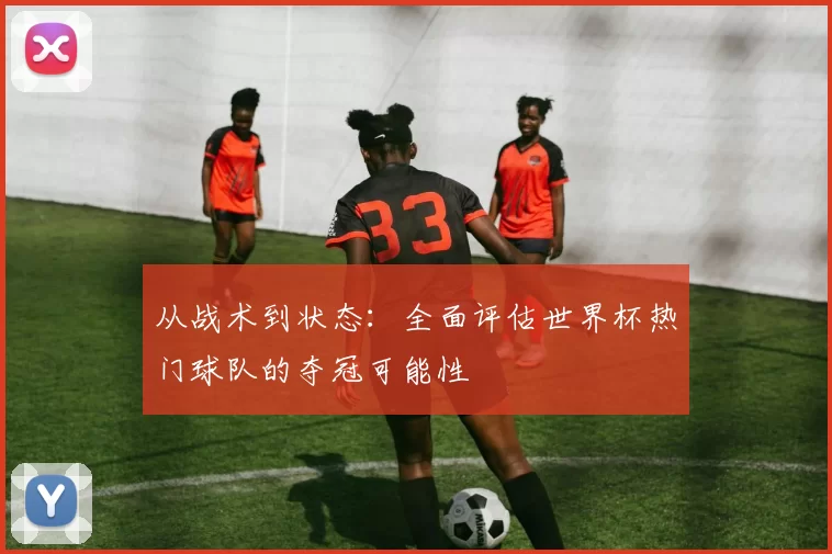 从战术到状态：全面评估世界杯热门球队的夺冠可能性