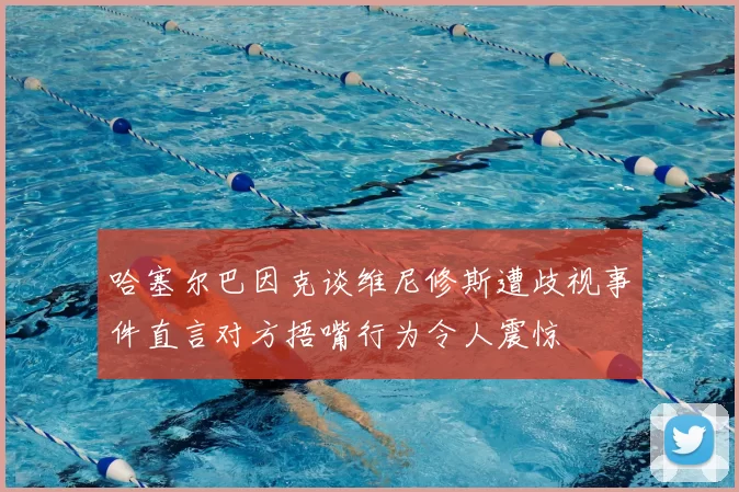 哈塞尔巴因克谈维尼修斯遭歧视事件直言对方捂嘴行为令人震惊