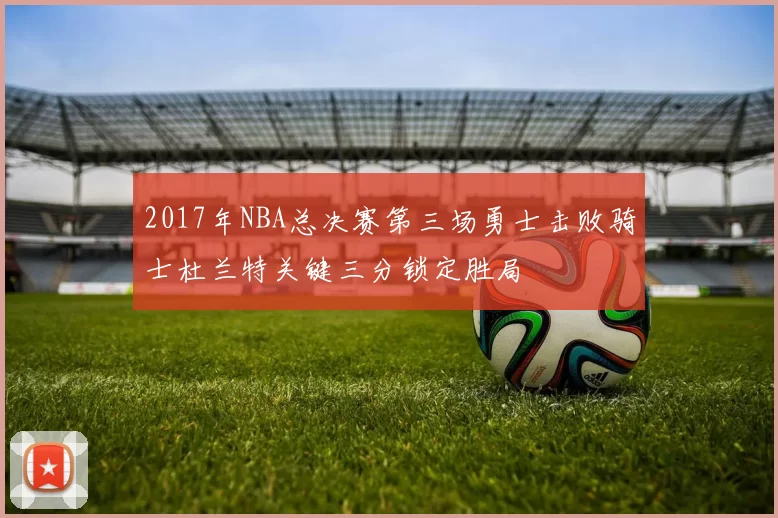 2017年NBA总决赛第三场勇士击败骑士杜兰特关键三分锁定胜局