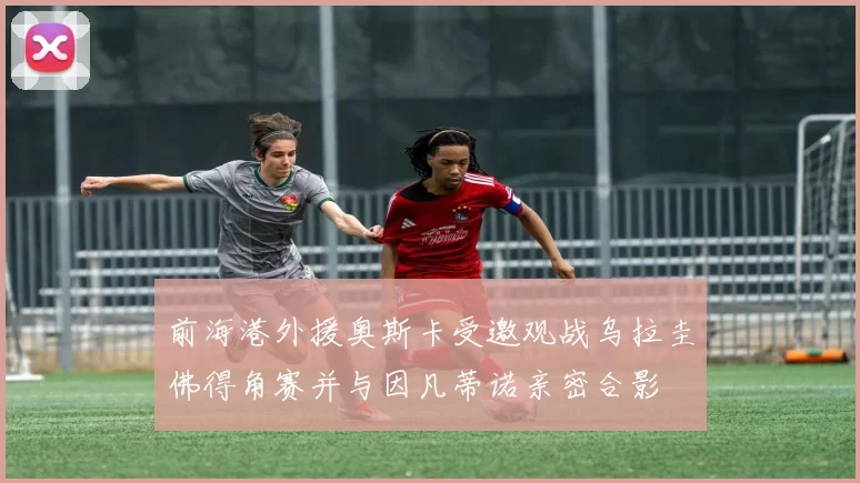 前海港外援奥斯卡受邀观战乌拉圭佛得角赛并与因凡蒂诺亲密合影