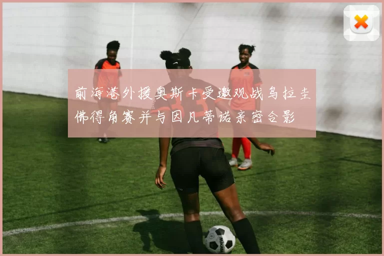 前海港外援奥斯卡受邀观战乌拉圭佛得角赛并与因凡蒂诺亲密合影