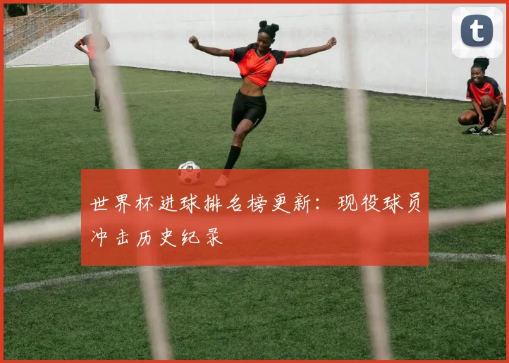 世界杯进球排名榜更新:现役球员冲击历史纪录