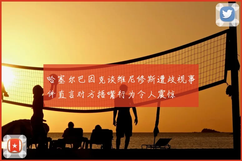 哈塞尔巴因克谈维尼修斯遭歧视事件直言对方捂嘴行为令人震惊