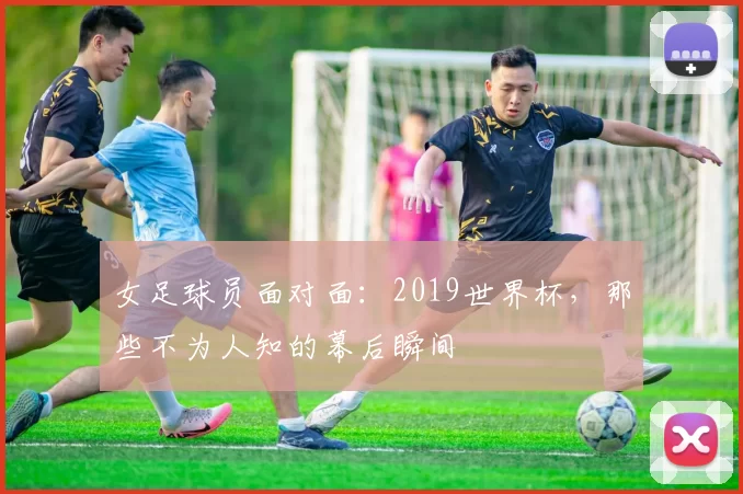 女足球员面对面：2019世界杯，那些不为人知的幕后瞬间