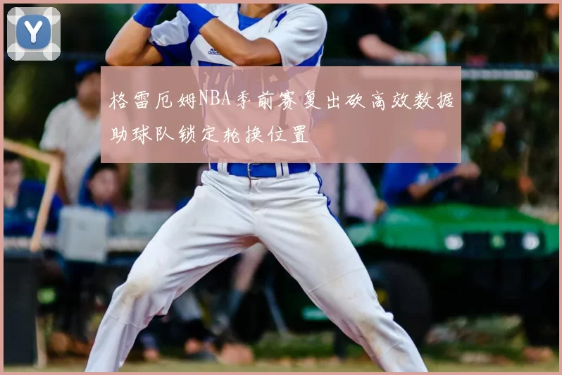 格雷厄姆NBA季前赛复出砍高效数据助球队锁定轮换位置