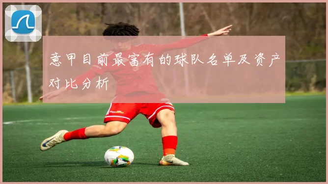 意甲目前最富有的球队名单及资产对比分析