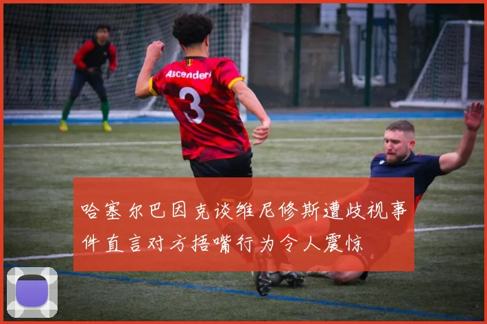 哈塞尔巴因克谈维尼修斯遭歧视事件直言对方捂嘴行为令人震惊