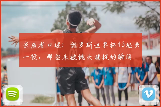 亲历者口述:俄罗斯世界杯43经典一役,那些未被镜头捕捉的瞬间