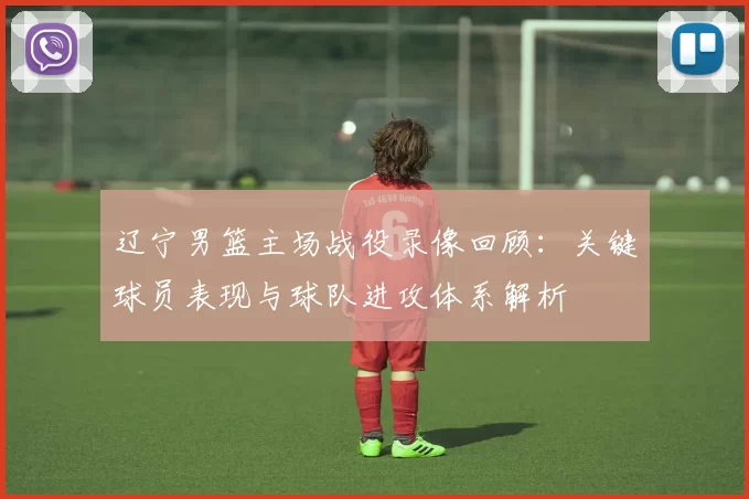 辽宁男篮主场战役录像回顾:关键球员表现与球队进攻体系解析