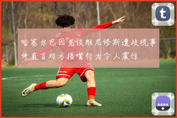 哈塞尔巴因克谈维尼修斯遭歧视事件直言对方捂嘴行为令人震惊