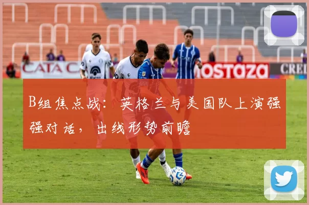 B组焦点战:英格兰与美国队上演强强对话,出线形势前瞻