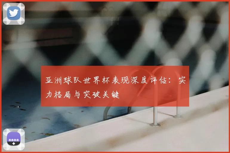 亚洲球队世界杯表现深度评估：实力格局与突破关键