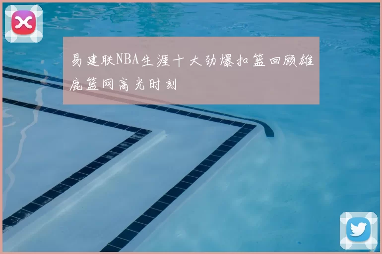 易建联NBA生涯十大劲爆扣篮回顾雄鹿篮网高光时刻