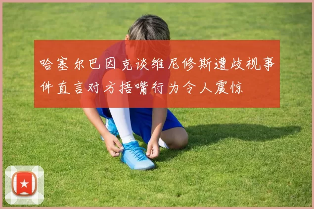 哈塞尔巴因克谈维尼修斯遭歧视事件直言对方捂嘴行为令人震惊