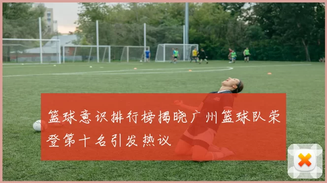 篮球意识排行榜揭晓广州篮球队荣登第十名引发热议