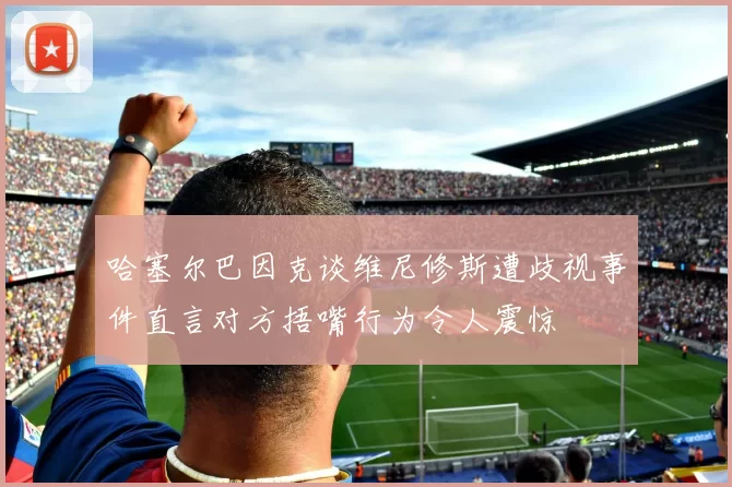 哈塞尔巴因克谈维尼修斯遭歧视事件直言对方捂嘴行为令人震惊