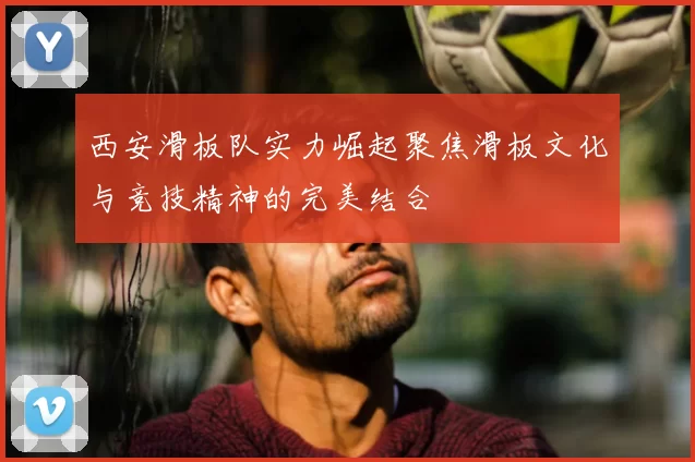西安滑板队实力崛起聚焦滑板文化与竞技精神的完美结合