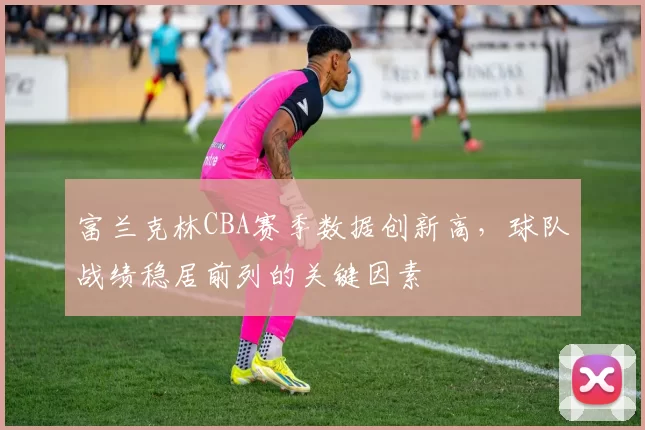 富兰克林CBA赛季数据创新高,球队战绩稳居前列的关键因素