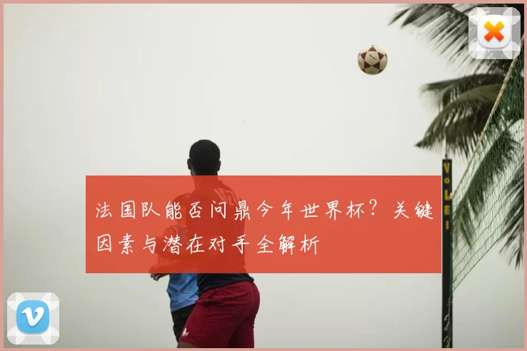 法国队能否问鼎今年世界杯?关键因素与潜在对手全解析