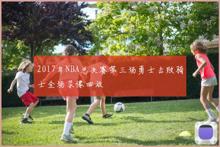 2017年NBA总决赛第三场勇士击败骑士全场录像回放