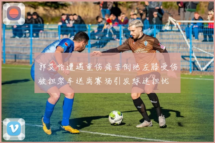 郭艾伦遭遇重伤痛苦倒地左膝受伤被担架车送离赛场引发球迷担忧