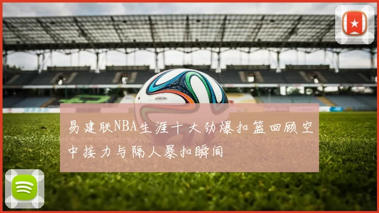 易建联NBA生涯十大劲爆扣篮回顾空中接力与隔人暴扣瞬间