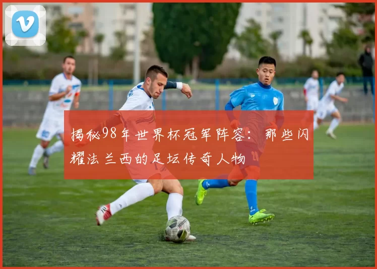 揭秘98年世界杯冠军阵容：那些闪耀法兰西的足坛传奇人物