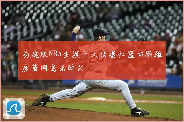 易建联NBA生涯十大劲爆扣篮回顾雄鹿篮网高光时刻