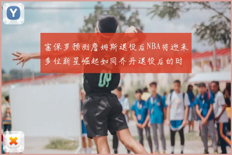 富保罗预测詹姆斯退役后NBA将迎来多位新星崛起如同乔丹退役后的时代