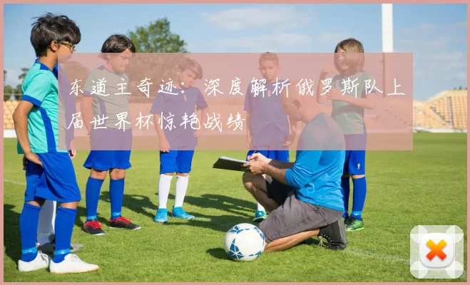 东道主奇迹：深度解析俄罗斯队上届世界杯惊艳战绩