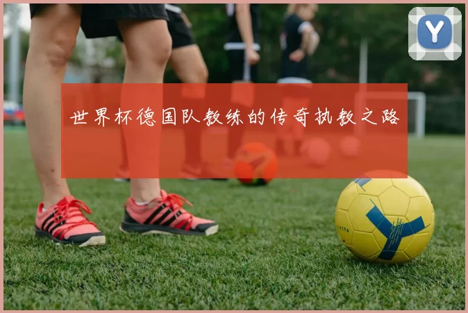 世界杯德国队教练的传奇执教之路
