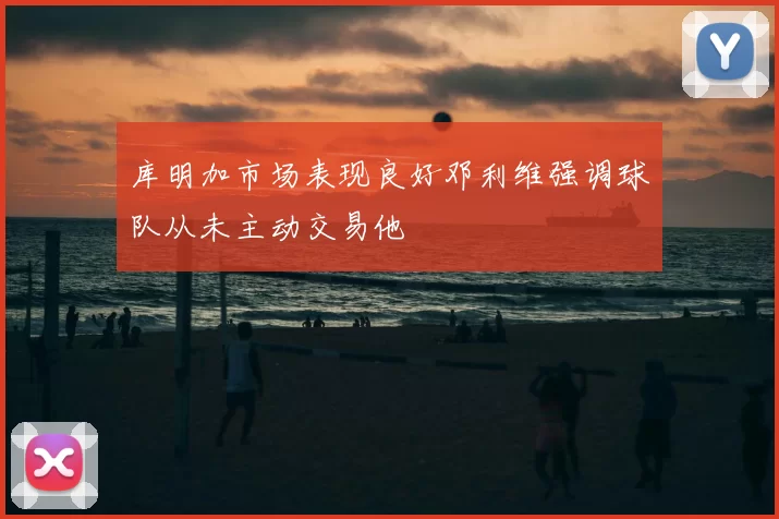 库明加市场表现良好邓利维强调球队从未主动交易他