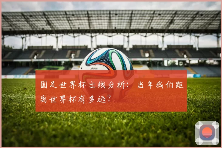 国足世界杯出线分析：当年我们距离世界杯有多远？