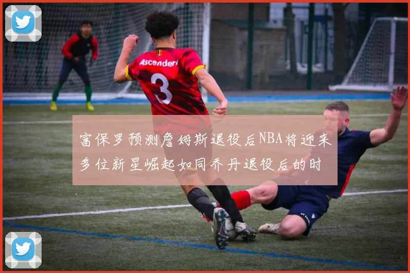 富保罗预测詹姆斯退役后NBA将迎来多位新星崛起如同乔丹退役后的时代