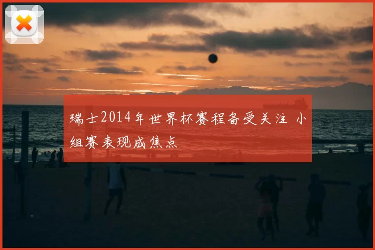 瑞士2014年世界杯赛程备受关注 小组赛表现成焦点