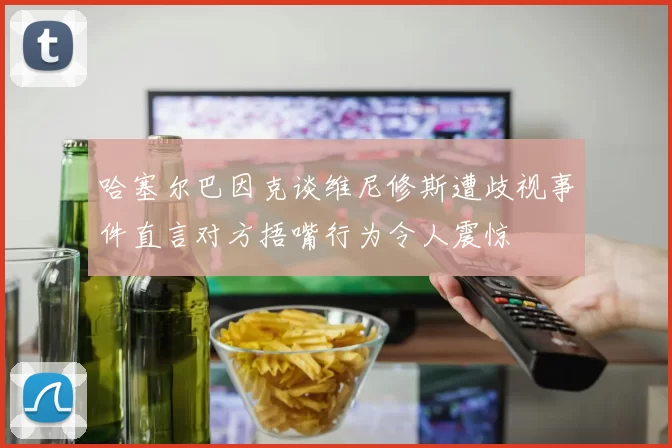 哈塞尔巴因克谈维尼修斯遭歧视事件直言对方捂嘴行为令人震惊