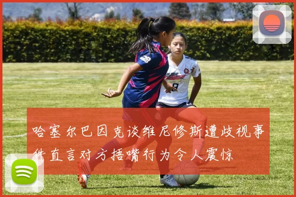 哈塞尔巴因克谈维尼修斯遭歧视事件直言对方捂嘴行为令人震惊