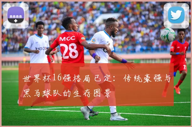 世界杯16强格局已定:传统豪强与黑马球队的生存图景