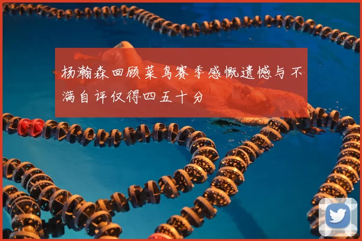 杨瀚森回顾菜鸟赛季感慨遗憾与不满自评仅得四五十分