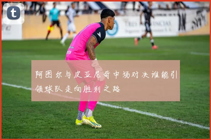 阿图尔与皮亚尼奇中场对决谁能引领球队走向胜利之路