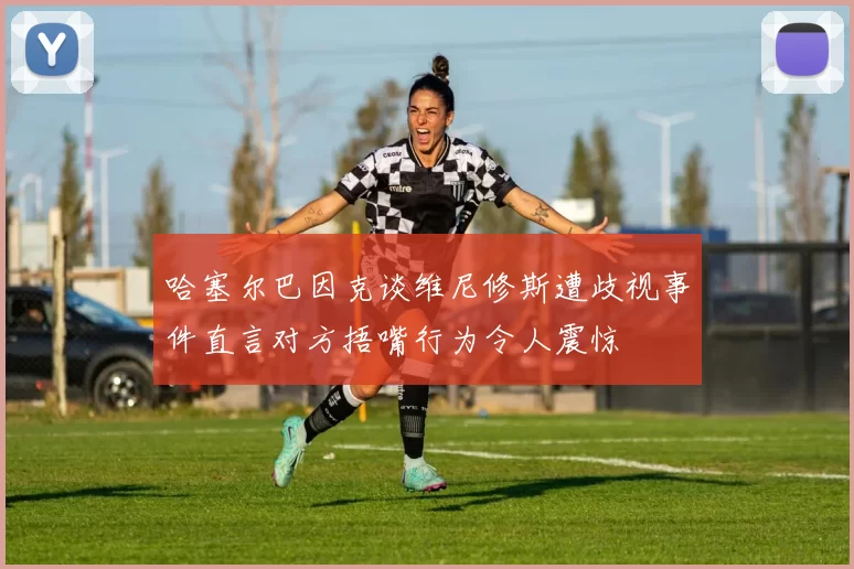 哈塞尔巴因克谈维尼修斯遭歧视事件直言对方捂嘴行为令人震惊