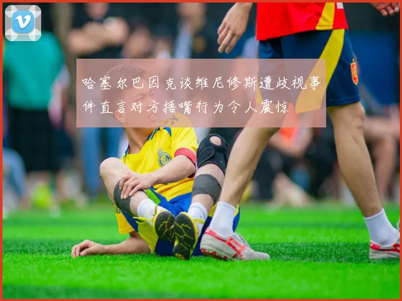 哈塞尔巴因克谈维尼修斯遭歧视事件直言对方捂嘴行为令人震惊