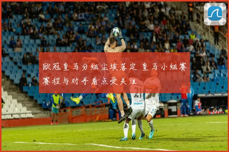欧冠皇马分组尘埃落定 皇马小组赛赛程与对手看点受关注