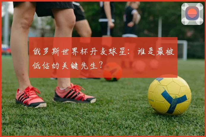 俄罗斯世界杯丹麦球星：谁是最被低估的关键先生？