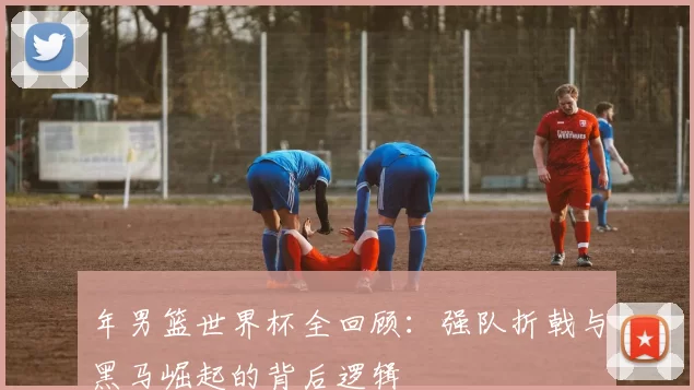 年男篮世界杯全回顾：强队折戟与黑马崛起的背后逻辑