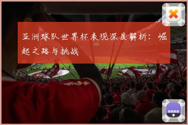 亚洲球队世界杯表现深度解析:崛起之路与挑战