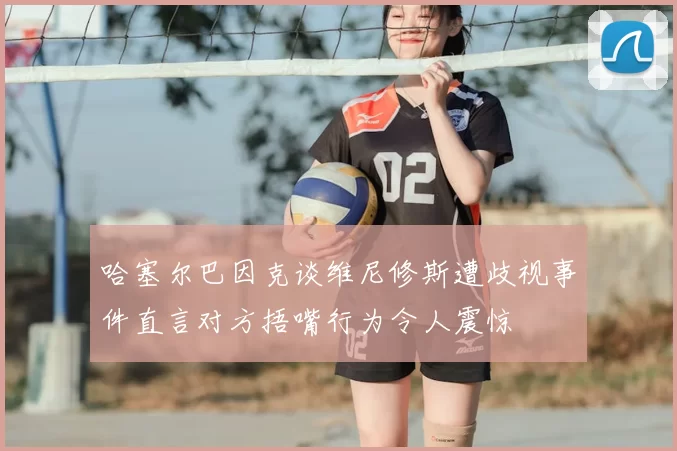 哈塞尔巴因克谈维尼修斯遭歧视事件直言对方捂嘴行为令人震惊