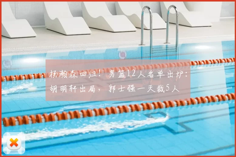 杨瀚森回归!男篮12人名单出炉:胡明轩出局,郭士强一天裁5人