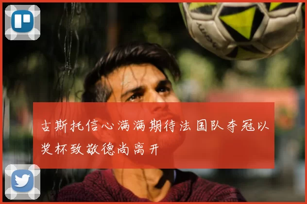 古斯托信心满满期待法国队夺冠以奖杯致敬德尚离开