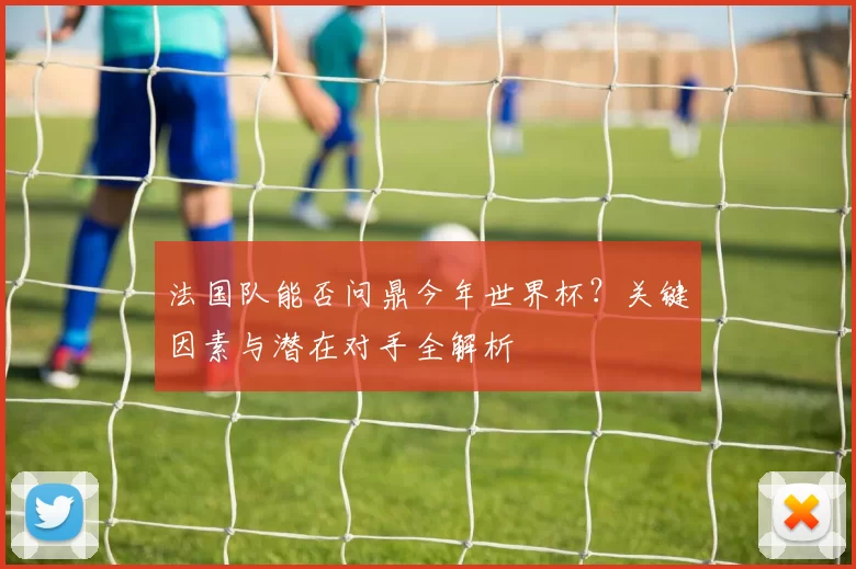 法国队能否问鼎今年世界杯？关键因素与潜在对手全解析